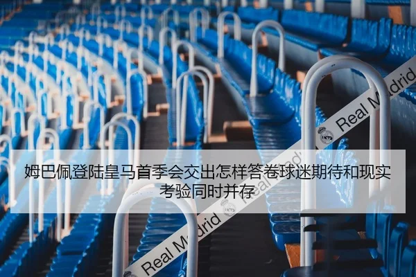 姆巴佩登陆皇马首季会交出怎样答卷球迷期待和现实考验同时并存